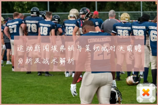 运动新闻埃弗顿与莱切城对决前瞻分析及战术解析