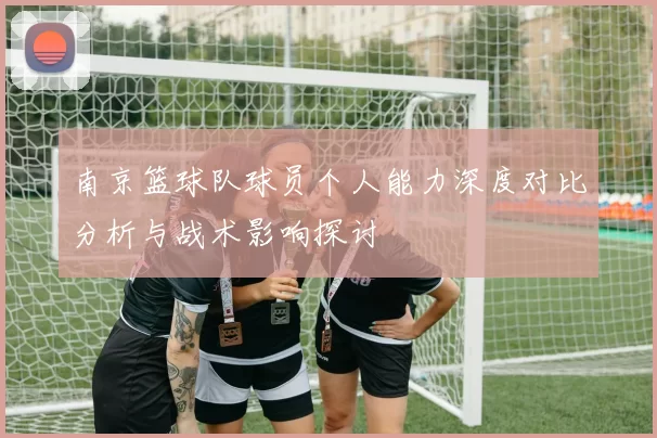 南京篮球队球员个人能力深度对比分析与战术影响探讨
