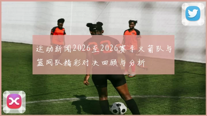 运动新闻2026至2026赛季火箭队与篮网队精彩对决回顾与分析