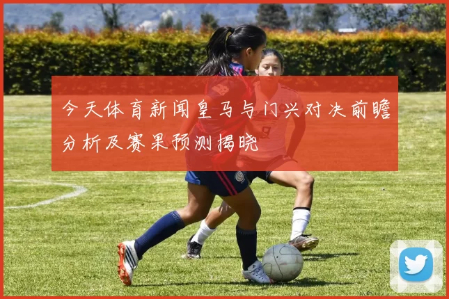 今天体育新闻皇马与门兴对决前瞻分析及赛果预测揭晓