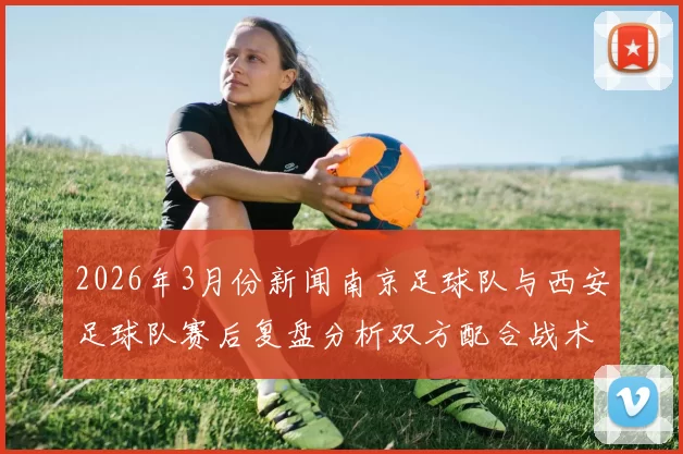 2026年3月份新闻南京足球队与西安足球队赛后复盘分析双方配合战术及表现亮点
