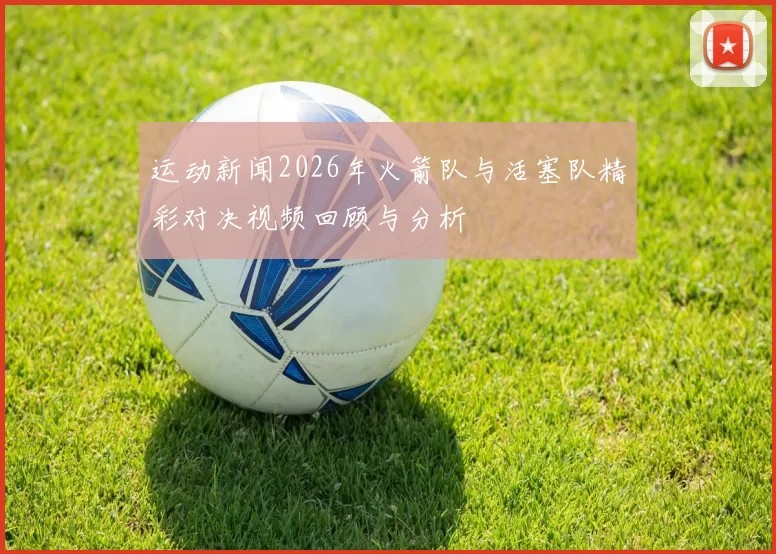 运动新闻2026年火箭队与活塞队精彩对决视频回顾与分析